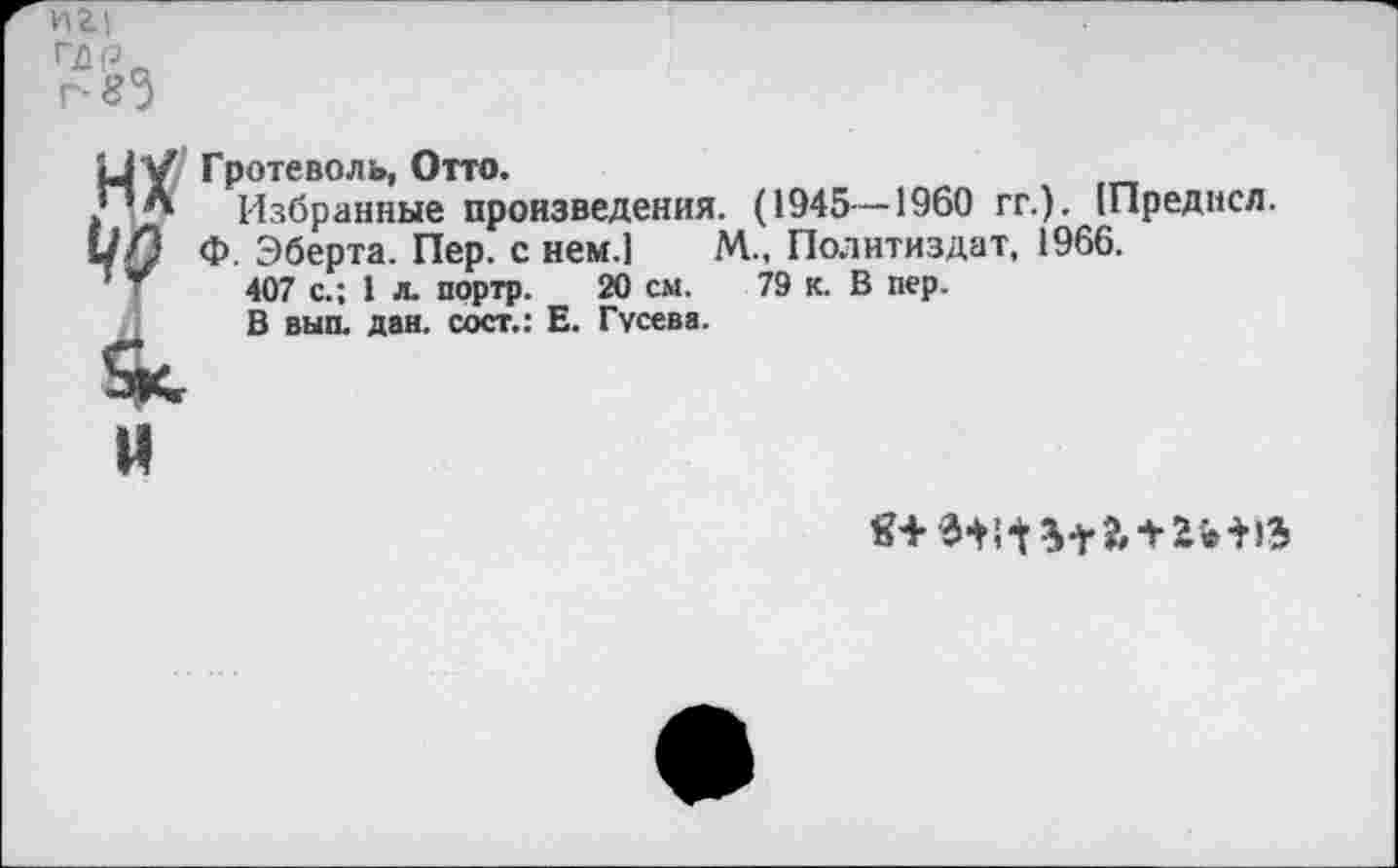 ﻿иг|
Пйр„
г-83
Ц У Гротеволь, Отто.
.’’Л Избранные произведения. (1945 — 1960 гг.). [Преднсл.
«/3 Ф. Эберта. Пер. с нем.] М., Политиздат, 1966.
407 с.; 1 л. портр. 20 см. 79 к. В пер.
В вып. дан. сост.: Е. Гусева.
и
